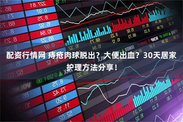 配资行情网 痔疮肉球脱出？大便出血？30天居家护理方法分享！