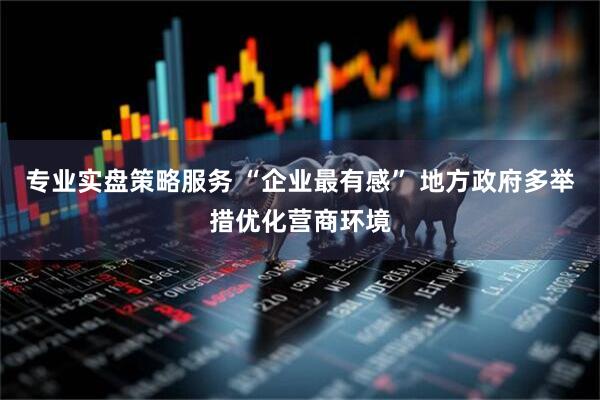 专业实盘策略服务 “企业最有感” 地方政府多举措优化营商环境
