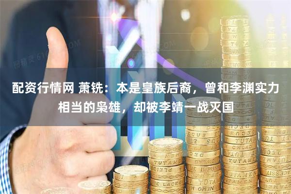 配资行情网 萧铣：本是皇族后裔，曾和李渊实力相当的枭雄，却被李靖一战灭国