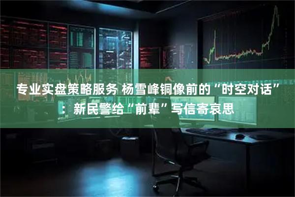 专业实盘策略服务 杨雪峰铜像前的“时空对话”：新民警给“前辈”写信寄哀思