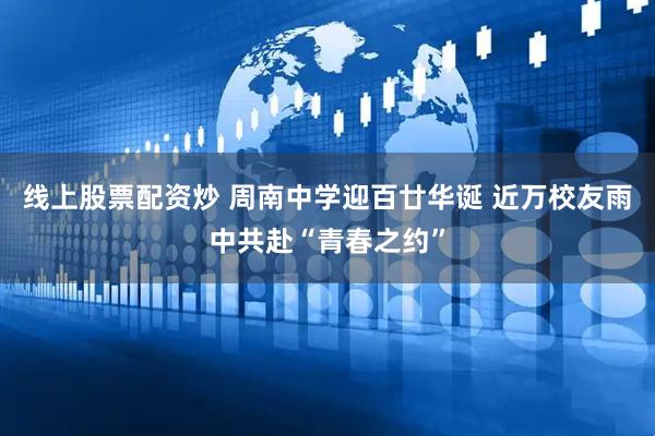 线上股票配资炒 周南中学迎百廿华诞 近万校友雨中共赴“青春之约”