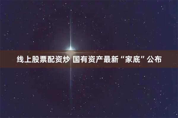 线上股票配资炒 国有资产最新“家底”公布