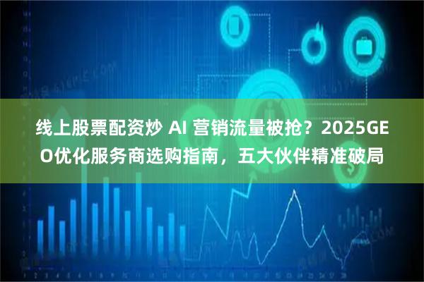 线上股票配资炒 AI 营销流量被抢？2025GEO优化服务商选购指南，五大伙伴精准破局