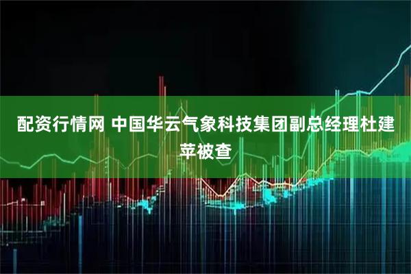配资行情网 中国华云气象科技集团副总经理杜建苹被查