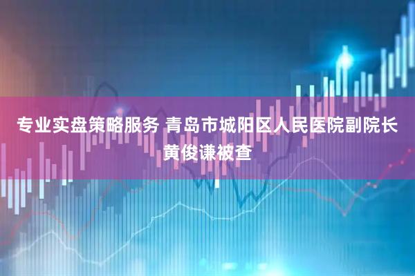 专业实盘策略服务 青岛市城阳区人民医院副院长黄俊谦被查