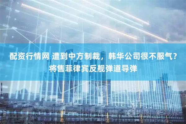配资行情网 遭到中方制裁，韩华公司很不服气？将售菲律宾反舰弹道导弹