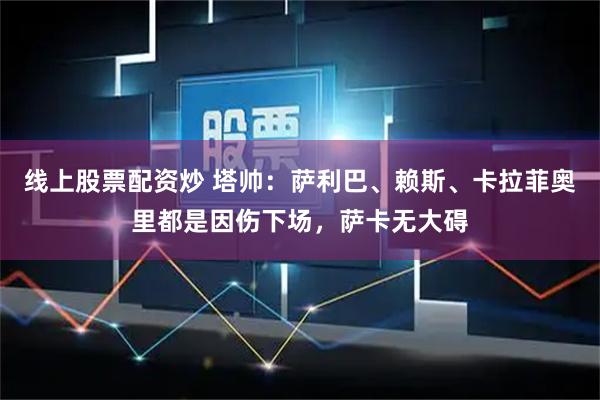 线上股票配资炒 塔帅：萨利巴、赖斯、卡拉菲奥里都是因伤下场，萨卡无大碍