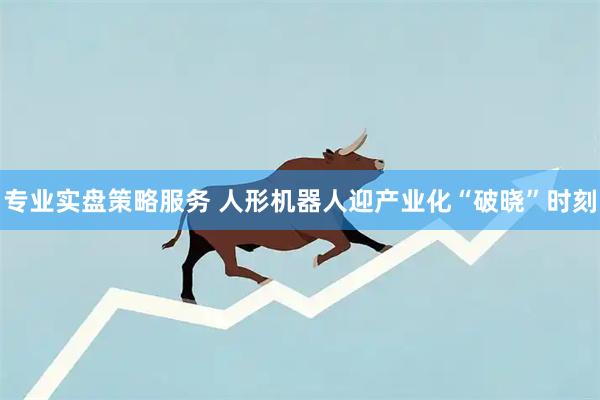 专业实盘策略服务 人形机器人迎产业化“破晓”时刻