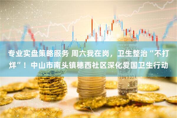 专业实盘策略服务 周六我在岗，卫生整治“不打烊”！中山市南头镇穗西社区深化爱国卫生行动