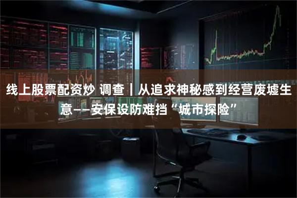 线上股票配资炒 调查｜从追求神秘感到经营废墟生意——安保设防难挡“城市探险”