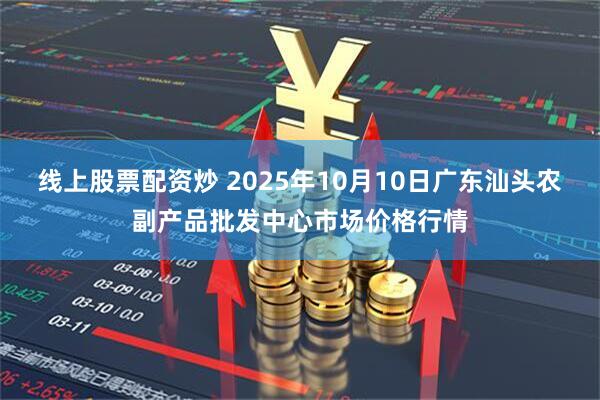 线上股票配资炒 2025年10月10日广东汕头农副产品批发中心市场价格行情