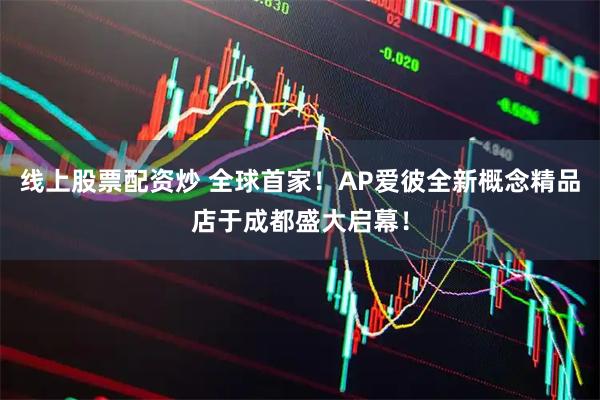 线上股票配资炒 全球首家！AP爱彼全新概念精品店于成都盛大启幕！