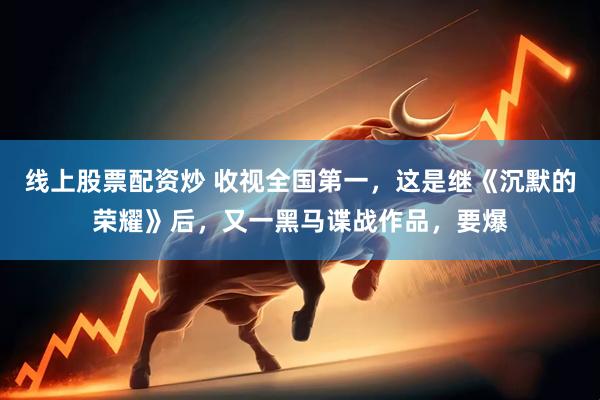 线上股票配资炒 收视全国第一，这是继《沉默的荣耀》后，又一黑马谍战作品，要爆