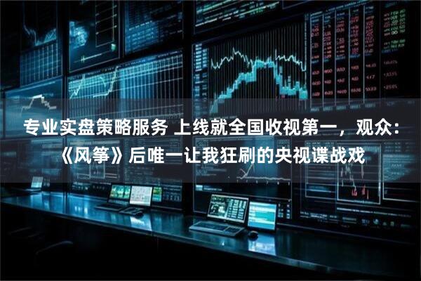 专业实盘策略服务 上线就全国收视第一，观众：《风筝》后唯一让我狂刷的央视谍战戏