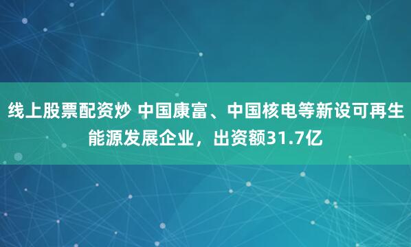 线上股票配资炒 中国康富、中国核电等新设可再生能源发展企业，出资额31.7亿
