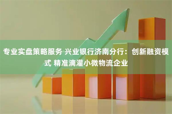 专业实盘策略服务 兴业银行济南分行：创新融资模式 精准滴灌小微物流企业