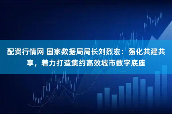 配资行情网 国家数据局局长刘烈宏：强化共建共享，着力打造集约高效城市数字底座