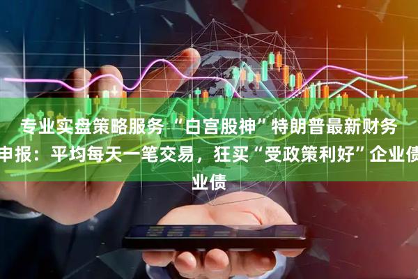 专业实盘策略服务 “白宫股神”特朗普最新财务申报：平均每天一笔交易，狂买“受政策利好”企业债