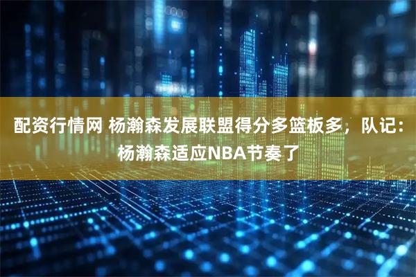 配资行情网 杨瀚森发展联盟得分多篮板多，队记：杨瀚森适应NBA节奏了