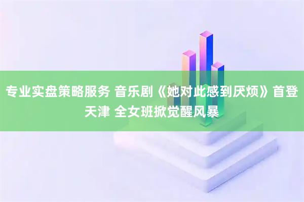 专业实盘策略服务 音乐剧《她对此感到厌烦》首登天津 全女班掀觉醒风暴