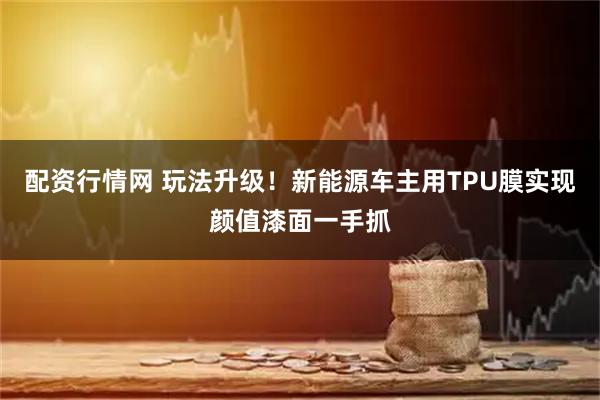 配资行情网 玩法升级！新能源车主用TPU膜实现颜值漆面一手抓