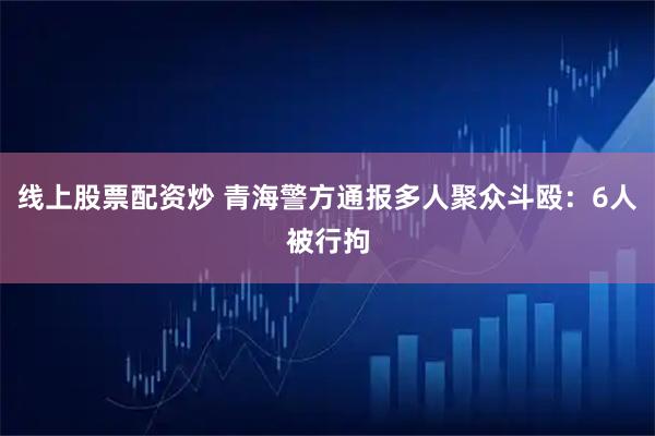 线上股票配资炒 青海警方通报多人聚众斗殴：6人被行拘