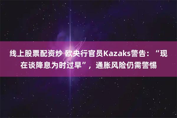 线上股票配资炒 欧央行官员Kazaks警告：“现在谈降息为时过早”，通胀风险仍需警惕