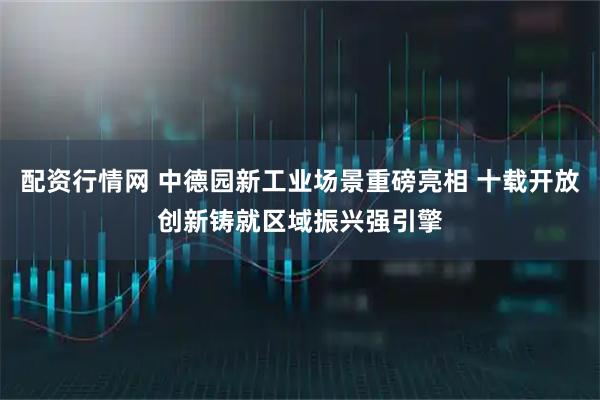 配资行情网 中德园新工业场景重磅亮相 十载开放创新铸就区域振兴强引擎
