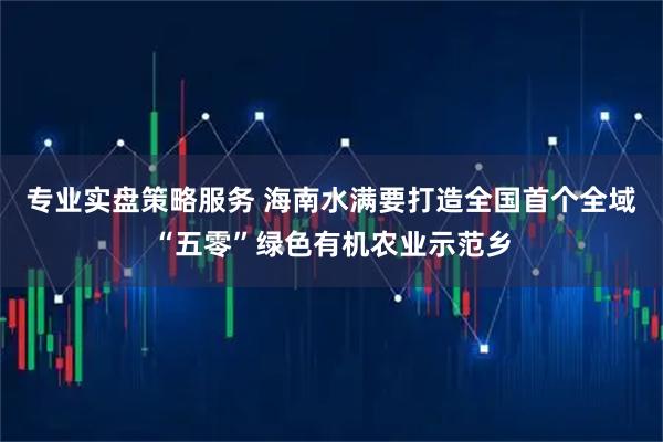 专业实盘策略服务 海南水满要打造全国首个全域“五零”绿色有机农业示范乡