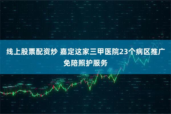 线上股票配资炒 嘉定这家三甲医院23个病区推广免陪照护服务