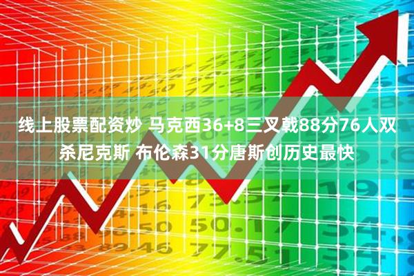 线上股票配资炒 马克西36+8三叉戟88分76人双杀尼克斯 布伦森31分唐斯创历史最快
