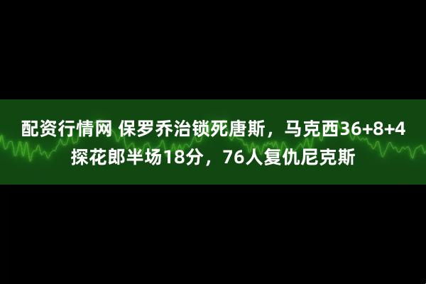 配资行情网 保罗乔治锁死唐斯，马克西36+8+4探花郎半场18分，76人复仇尼克斯