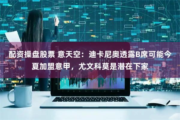 配资操盘股票 意天空：迪卡尼奥透露B席可能今夏加盟意甲，尤文科莫是潜在下家
