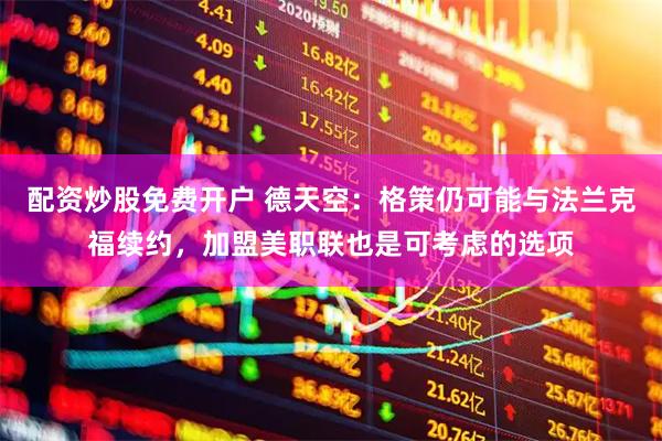 配资炒股免费开户 德天空：格策仍可能与法兰克福续约，加盟美职联也是可考虑的选项