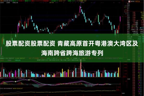 股票配资股票配资 青藏高原首开粤港澳大湾区及海南跨省跨海旅游专列