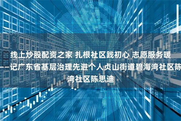 线上炒股配资之家 扎根社区践初心 志愿服务暖民心——记广东省基层治理先进个人贞山街道碧海湾社区陈思迪