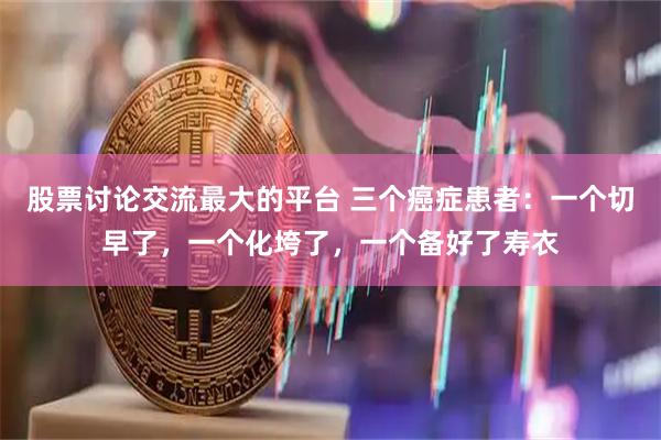 股票讨论交流最大的平台 三个癌症患者：一个切早了，一个化垮了，一个备好了寿衣