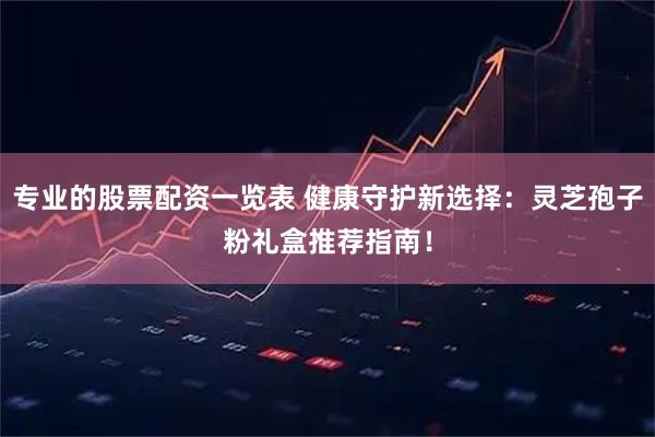 专业的股票配资一览表 健康守护新选择：灵芝孢子粉礼盒推荐指南！