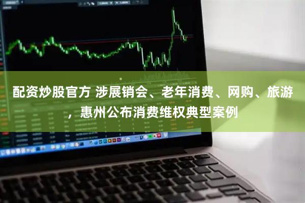 配资炒股官方 涉展销会、老年消费、网购、旅游，惠州公布消费维权典型案例