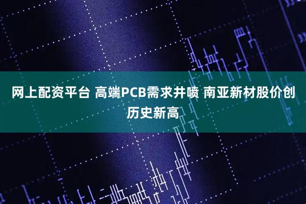网上配资平台 高端PCB需求井喷 南亚新材股价创历史新高