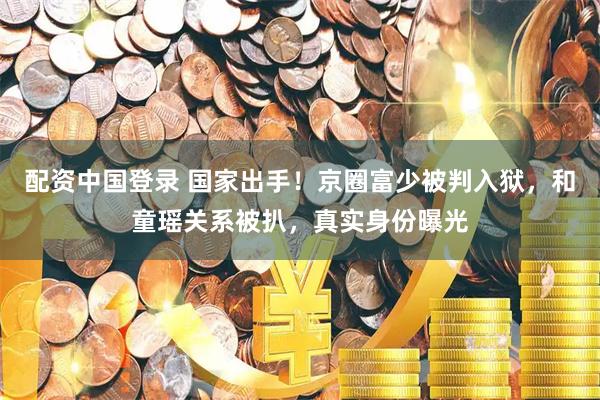 配资中国登录 国家出手！京圈富少被判入狱，和童瑶关系被扒，真实身份曝光