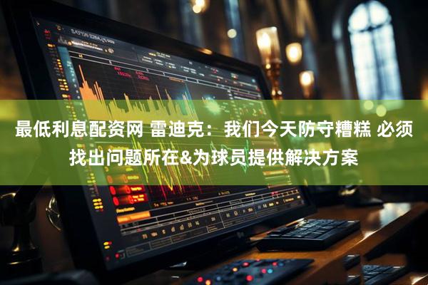 最低利息配资网 雷迪克：我们今天防守糟糕 必须找出问题所在&为球员提供解决方案