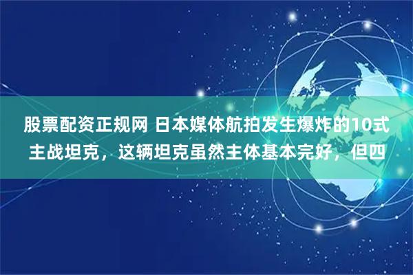 股票配资正规网 日本媒体航拍发生爆炸的10式主战坦克，这辆坦克虽然主体基本完好，但四