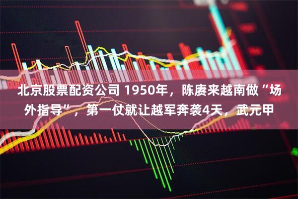 北京股票配资公司 1950年，陈赓来越南做“场外指导”，第一仗就让越军奔袭4天，武元甲