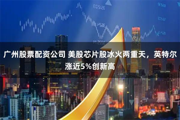 广州股票配资公司 美股芯片股冰火两重天，英特尔涨近5%创新高
