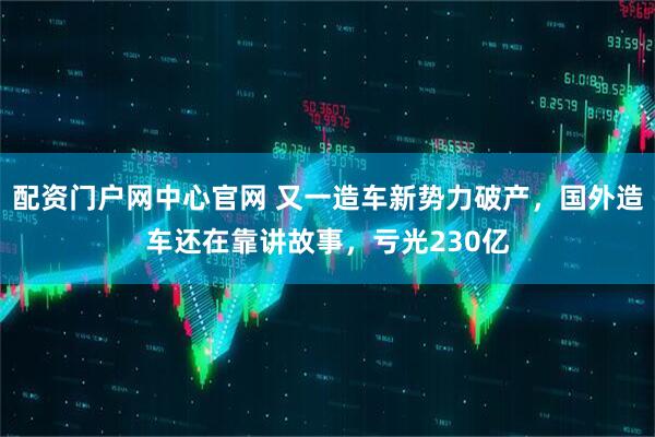 配资门户网中心官网 又一造车新势力破产，国外造车还在靠讲故事，亏光230亿
