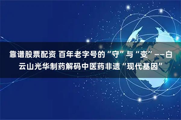 靠谱股票配资 百年老字号的“守”与“变”——白云山光华制药解码中医药非遗“现代基因”