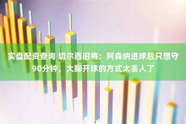 实盘配资查询 切尔西旧将：阿森纳进球后只想守90分钟，大脚开球的方式太丢人了