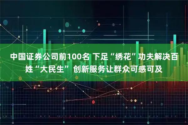 中国证券公司前100名 下足“绣花”功夫解决百姓“大民生” 创新服务让群众可感可及
