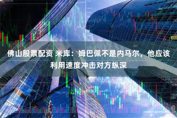 佛山股票配资 米库：姆巴佩不是内马尔，他应该利用速度冲击对方纵深